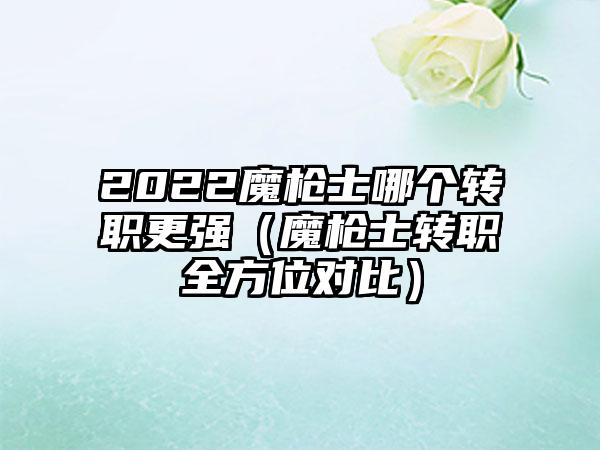 2022魔枪士哪个转职更强（魔枪士转职全方位对比）