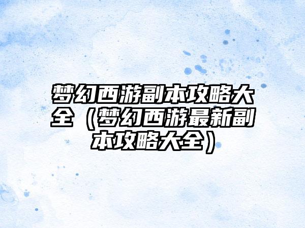 梦幻西游副本攻略大全（梦幻西游最新副本攻略大全）