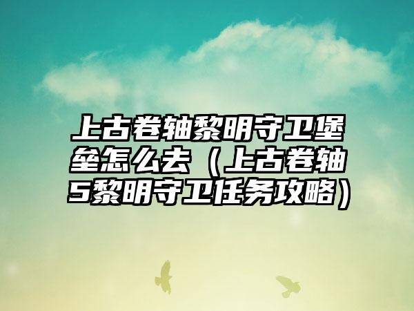 上古卷轴黎明守卫堡垒怎么去（上古卷轴5黎明守卫任务攻略）