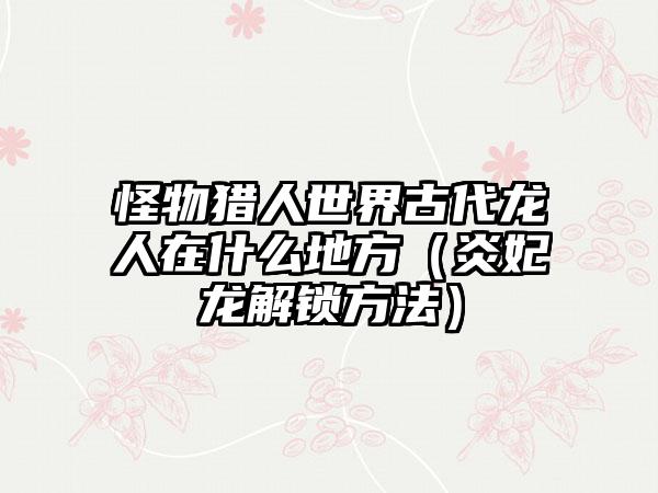 怪物猎人世界古代龙人在什么地方（炎妃龙解锁方法）