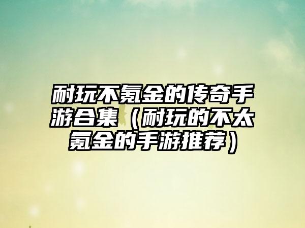 耐玩不氪金的传奇手游合集（耐玩的不太氪金的手游推荐）