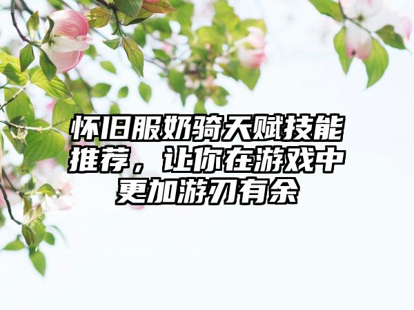 怀旧服奶骑天赋技能推荐，让你在游戏中更加游刃有余