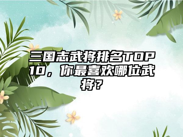 三国志武将排名TOP10，你最喜欢哪位武将？