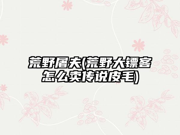 荒野屠夫(荒野大镖客怎么卖传说皮毛)