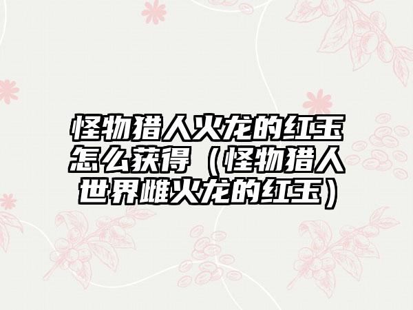 怪物猎人火龙的红玉怎么获得（怪物猎人世界雌火龙的红玉）