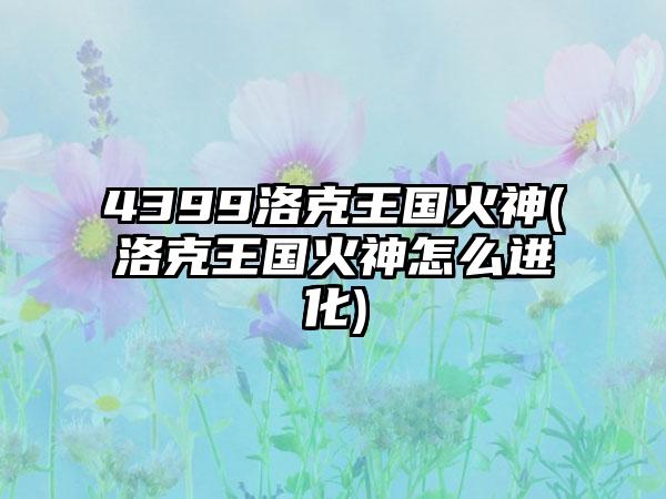 4399洛克王国火神(洛克王国火神怎么进化)