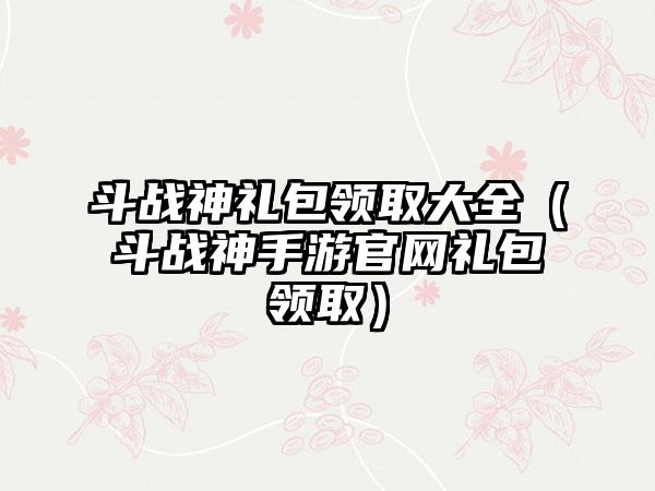 斗战神礼包领取大全（斗战神手游礼包领取）