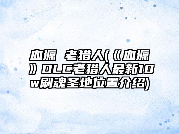 血源 老猎人(《血源》DLC老猎人最新10w刷魂圣地位置介绍)