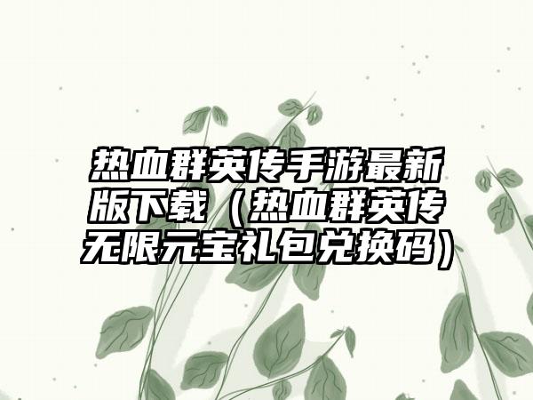 热血群英传手游最新版（热血群英传无限元宝礼包兑换码）