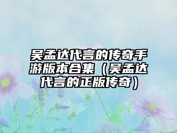 吴孟达代言的传奇手游版本合集（吴孟达代言的正版传奇）