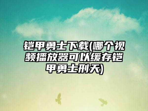 铠甲勇士(哪个视频播放器可以缓存铠甲勇士刑天)