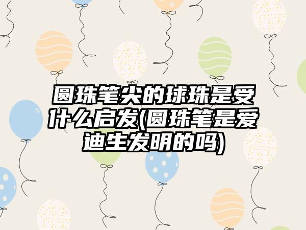 圆珠笔尖的球珠是受什么启发(圆珠笔是爱迪生发明的吗)