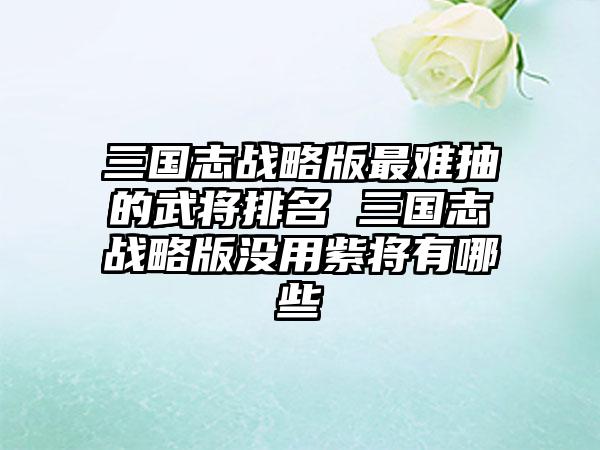 三国志战略版最难抽的武将排名 三国志战略版没用紫将有哪些