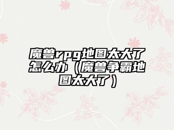 魔兽rpg地图太大了怎么办（魔兽争霸地图太大了）