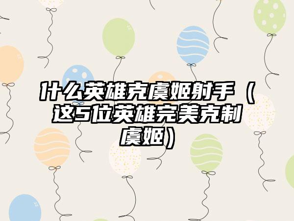 什么英雄克虞姬射手（这5位英雄完美克制虞姬）