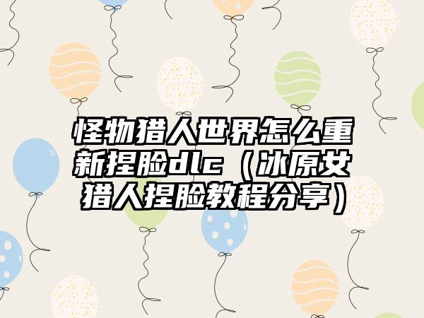 怪物猎人世界怎么重新捏脸dlc（冰原女猎人捏脸教程分享）