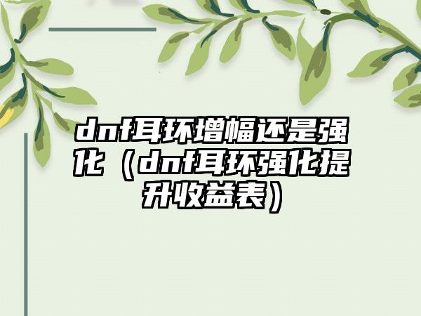 dnf耳环增幅还是强化（dnf耳环强化提升收益表）