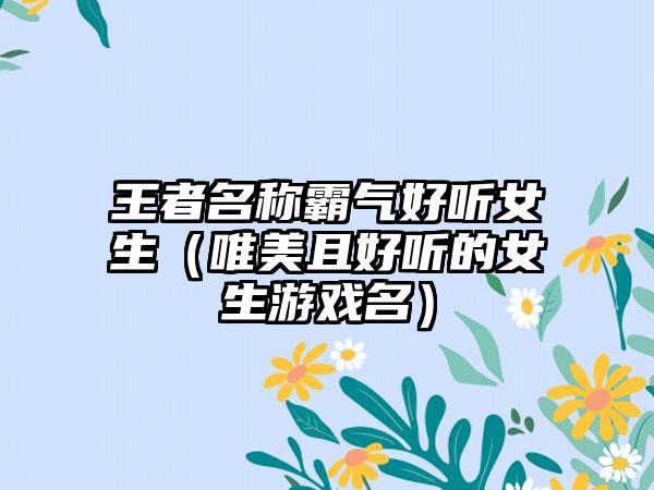 王者名称霸气好听女生(唯美且好听的女生游戏名)