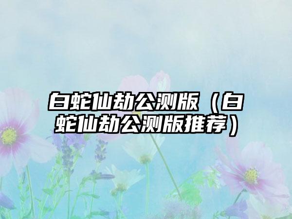 白蛇仙劫公测版（白蛇仙劫公测版推荐）