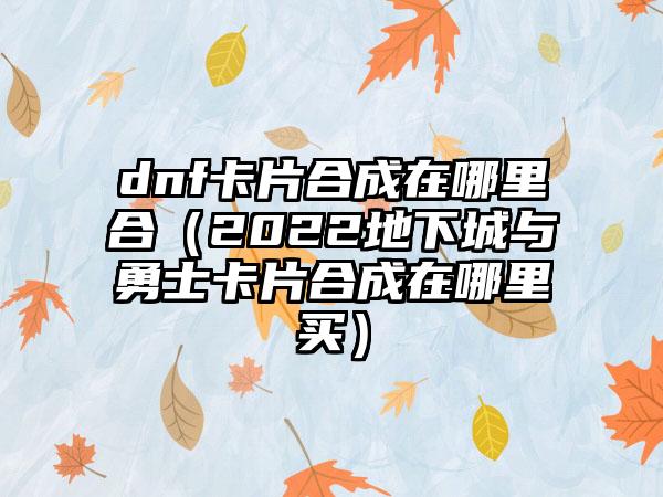 dnf卡片合成在哪里合（2022地下城与勇士卡片合成在哪里买）