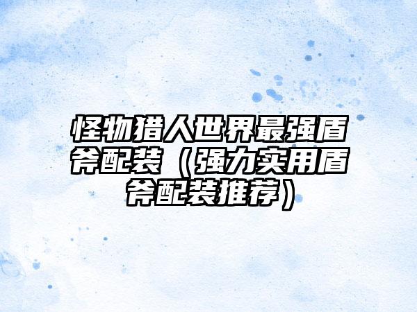 怪物猎人世界最强盾斧配装（强力实用盾斧配装推荐）