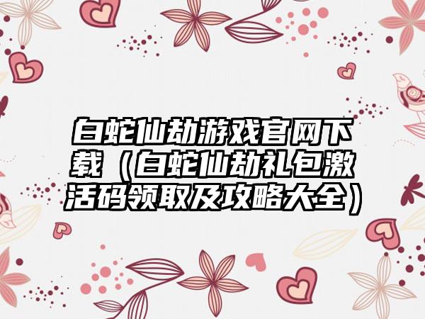白蛇仙劫游戏（白蛇仙劫礼包激活码领取及攻略大全）