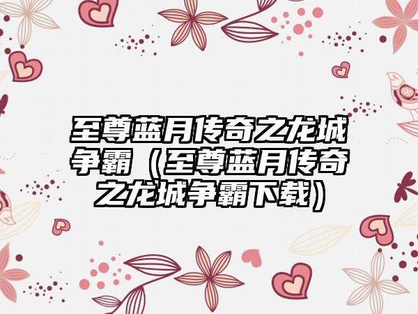 至尊蓝月传奇之龙城争霸（至尊蓝月传奇之龙城争霸）