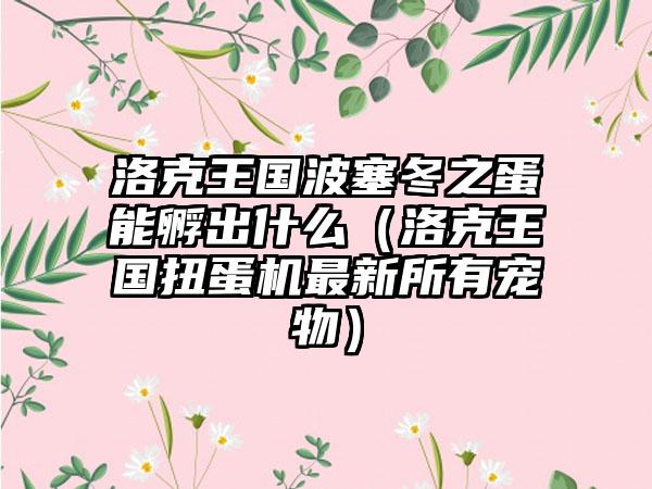 洛克王国波塞冬之蛋能孵出什么（洛克王国扭蛋机最新所有宠物）