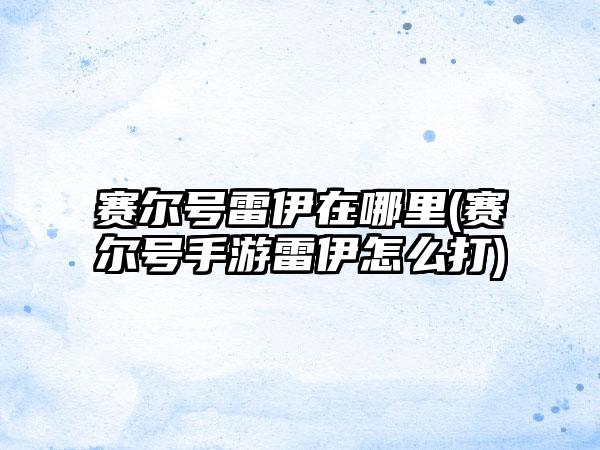 赛尔号雷伊在哪里(赛尔号手游雷伊怎么打)