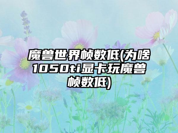 魔兽世界帧数低(为啥1050ti显卡玩魔兽帧数低)