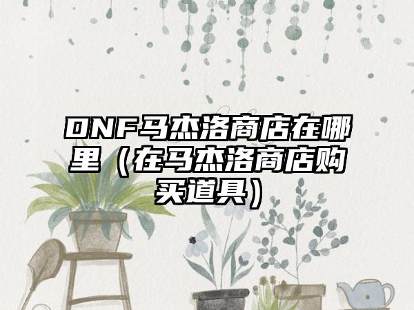 DNF马杰洛商店在哪里（在马杰洛商店购买道具）