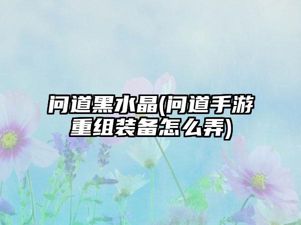 问道黑水晶(问道手游重组装备怎么弄)