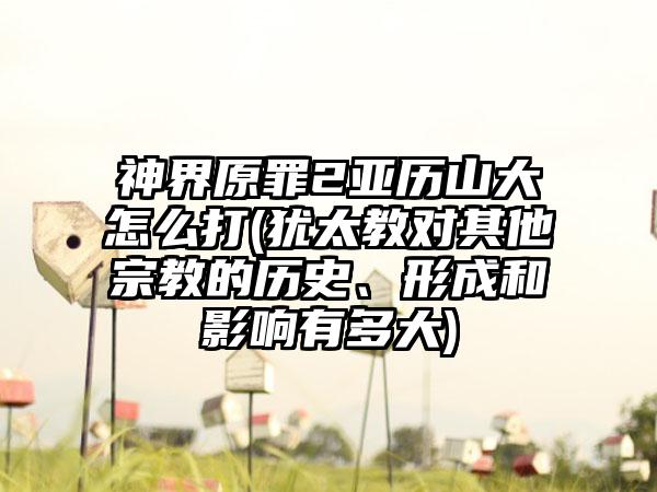 神界原罪2亚历山大怎么打(犹太教对其他宗教的历史、形成和影响有多大)