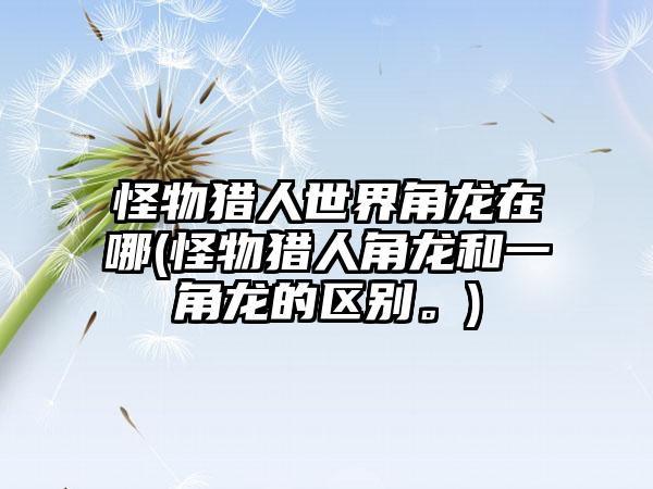 怪物猎人世界角龙在哪(怪物猎人角龙和一角龙的区别。)