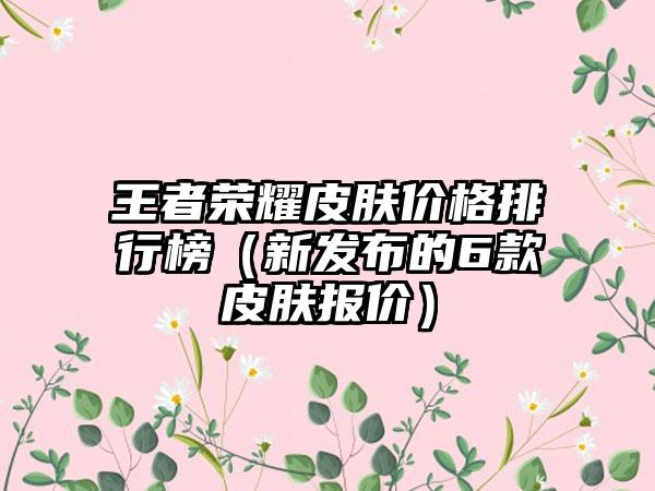 王者荣耀皮肤价格排行榜（新发布的6款皮肤报价）