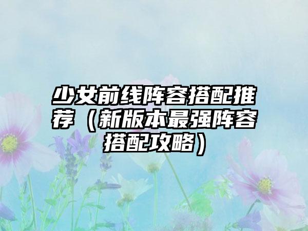 少女前线阵容搭配推荐（新版本最强阵容搭配攻略）