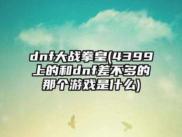 dnf大战拳皇(4399上的和dnf差不多的那个游戏是什么)
