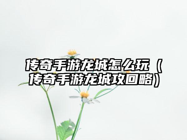 传奇手游龙城怎么玩（传奇手游龙城攻回略）