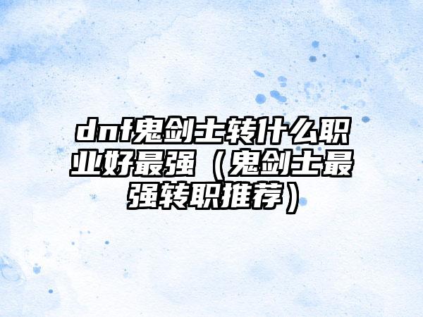 dnf鬼剑士转什么职业好最强（鬼剑士最强转职推荐）