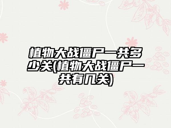 植物大战僵尸一共多少关(植物大战僵尸一共有几关)