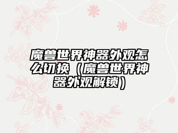 魔兽世界神器外观怎么切换（魔兽世界神器外观解锁）