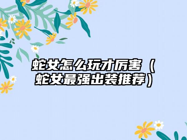 蛇女怎么玩才厉害（蛇女最强出装推荐）