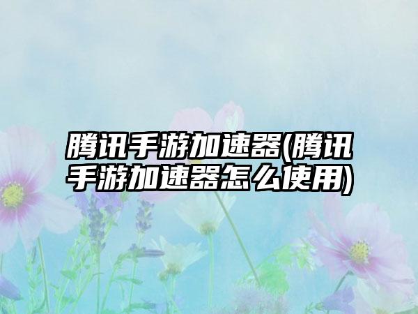腾讯手游加速器(腾讯手游加速器怎么使用)