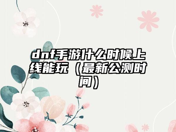 dnf手游什么时候上线能玩（最新公测时间）