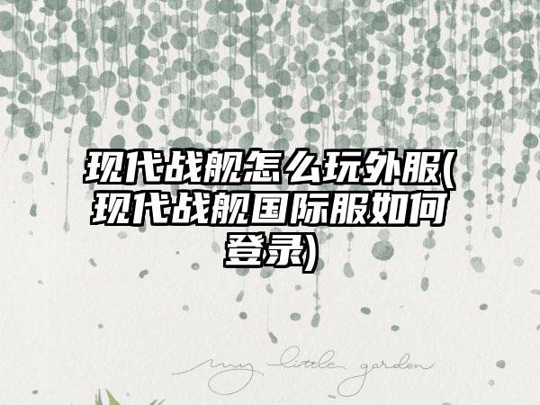 现代战舰怎么玩外服(现代战舰国际服如何登录)
