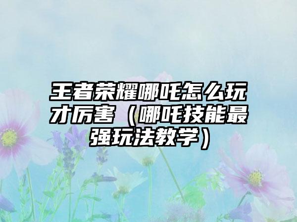 王者荣耀哪吒怎么玩才厉害（哪吒技能最强玩法教学）