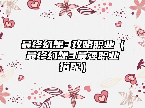 最终幻想3攻略职业（最终幻想3最强职业搭配）