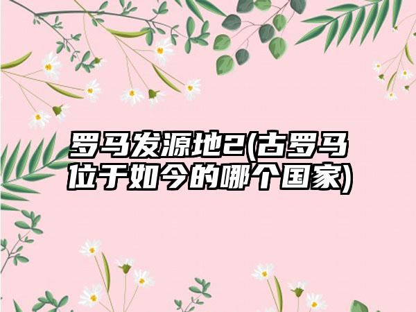 罗马发源地2(古罗马位于如今的哪个国家)