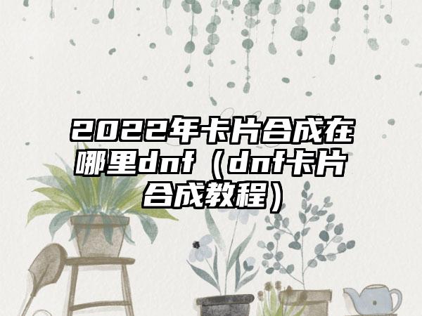 2022年卡片合成在哪里dnf（dnf卡片合成教程）