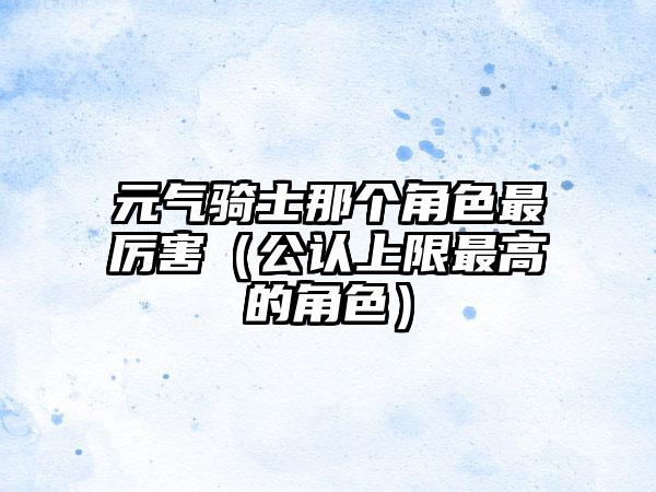元气骑士那个角色最厉害（公认上限最高的角色）
